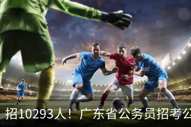 招10293人！广东省公务员招考公告发布